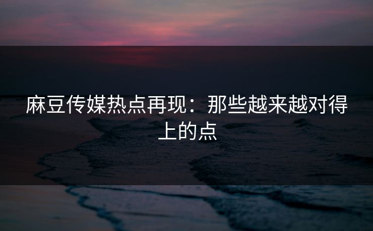 麻豆传媒热点再现：那些越来越对得上的点  第1张
