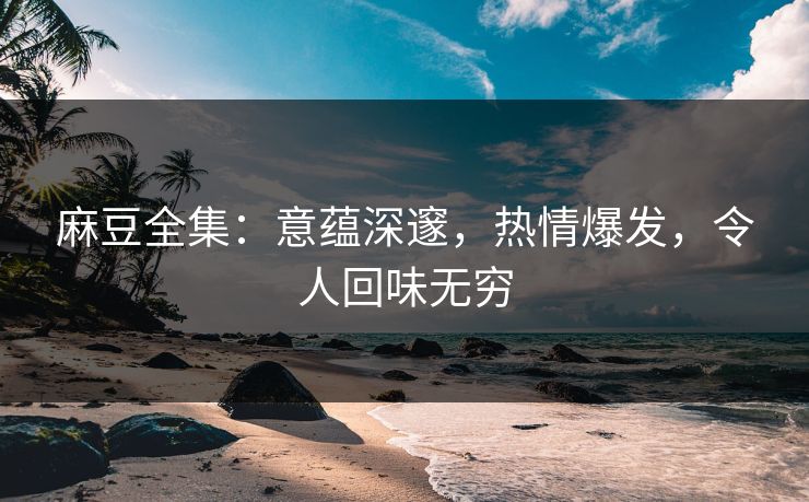 麻豆全集：意蕴深邃，热情爆发，令人回味无穷  第1张
