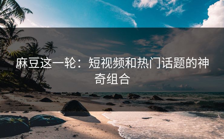 麻豆这一轮：短视频和热门话题的神奇组合  第1张