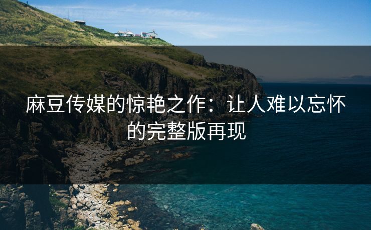 麻豆传媒的惊艳之作:让人难以忘怀的完整版再现 第1张 麻豆传媒的惊艳之作:让人难以忘怀的完整版再现 第1张