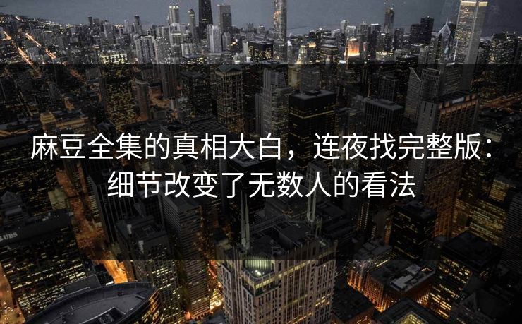 麻豆全集的真相大白,连夜找完整版:细节改变了无数人的看法 第1张 麻豆全集的真相大白,连夜找完整版:细节改变了无数人的看法 第1张