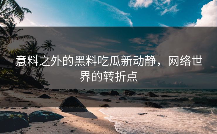 意料之外的黑料吃瓜新动静，网络世界的转折点